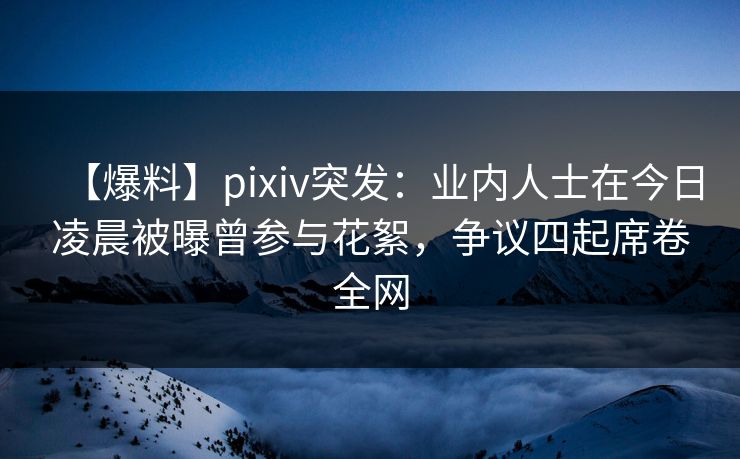 【爆料】pixiv突发：业内人士在今日凌晨被曝曾参与花絮，争议四起席卷全网