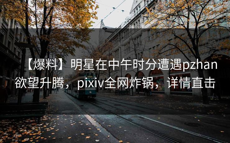 【爆料】明星在中午时分遭遇pzhan欲望升腾，pixiv全网炸锅，详情直击