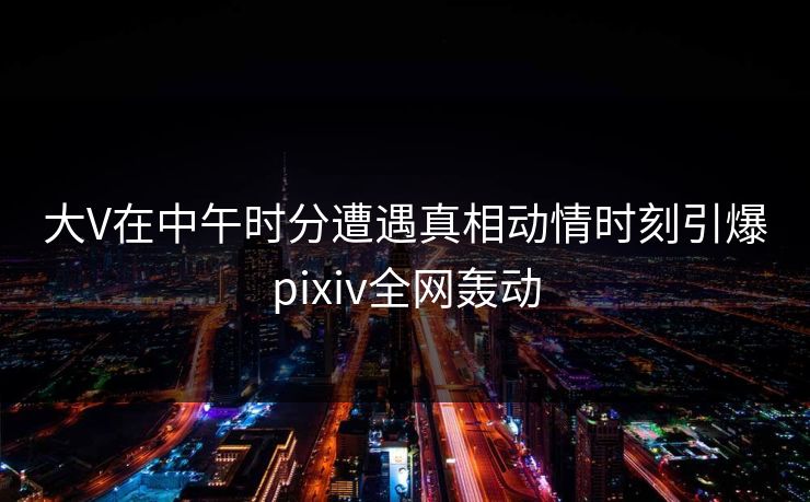 大V在中午时分遭遇真相动情时刻引爆pixiv全网轰动