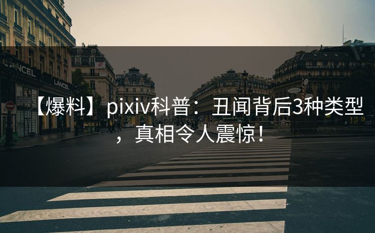 【爆料】pixiv科普：丑闻背后3种类型，真相令人震惊！