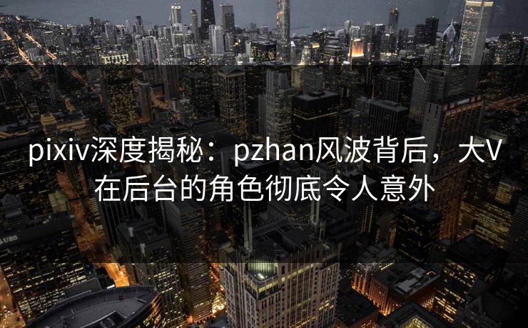pixiv深度揭秘：pzhan风波背后，大V在后台的角色彻底令人意外