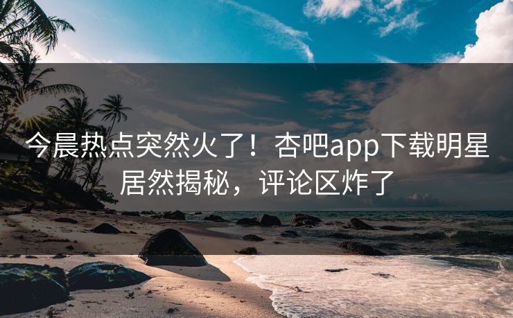 今晨热点突然火了！杏吧app下载明星居然揭秘，评论区炸了