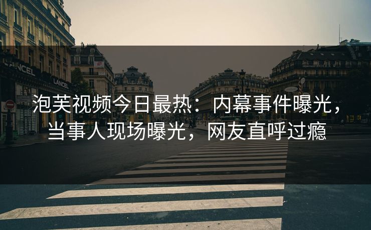 泡芙视频今日最热：内幕事件曝光，当事人现场曝光，网友直呼过瘾
