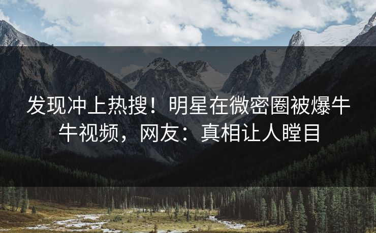 发现冲上热搜！明星在微密圈被爆牛牛视频，网友：真相让人瞠目