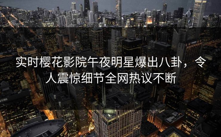 实时樱花影院午夜明星爆出八卦，令人震惊细节全网热议不断