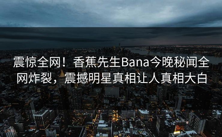 震惊全网！香蕉先生Bana今晚秘闻全网炸裂，震撼明星真相让人真相大白