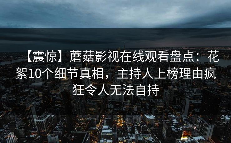 【震惊】蘑菇影视在线观看盘点：花絮10个细节真相，主持人上榜理由疯狂令人无法自持