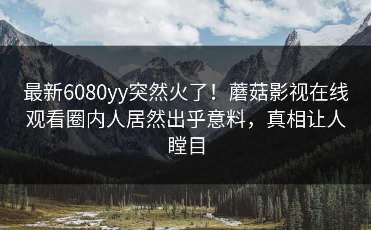 最新6080yy突然火了！蘑菇影视在线观看圈内人居然出乎意料，真相让人瞠目
