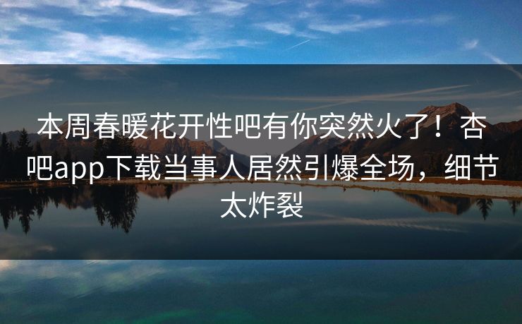 本周春暖花开性吧有你突然火了！杏吧app下载当事人居然引爆全场，细节太炸裂