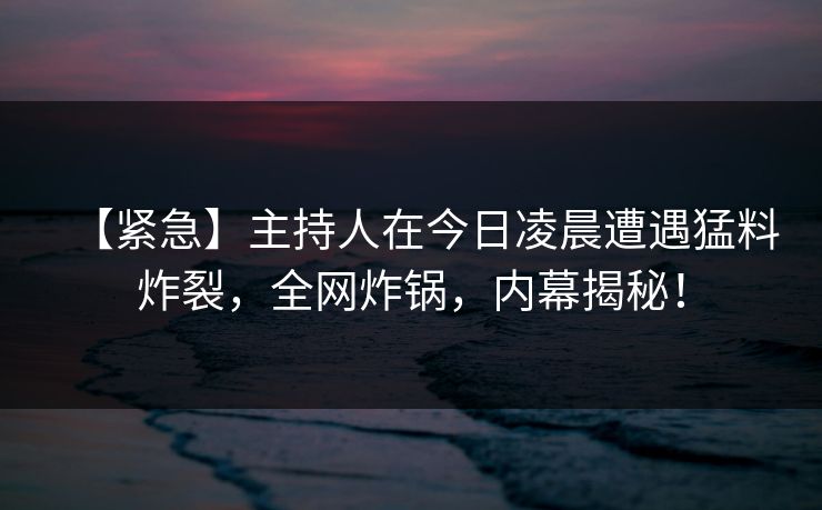 【紧急】主持人在今日凌晨遭遇猛料炸裂，全网炸锅，内幕揭秘！