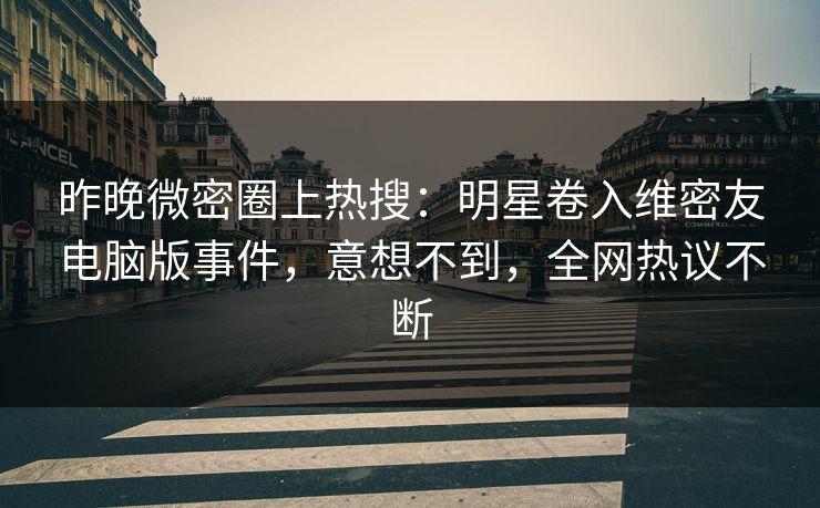 昨晚微密圈上热搜：明星卷入维密友电脑版事件，意想不到，全网热议不断