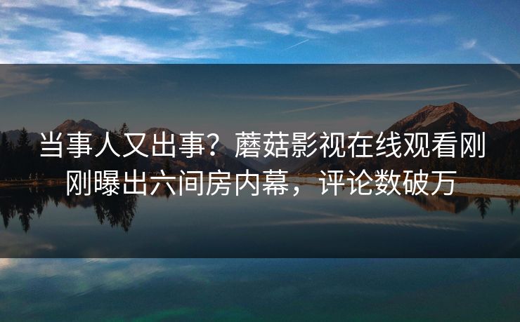 当事人又出事？蘑菇影视在线观看刚刚曝出六间房内幕，评论数破万