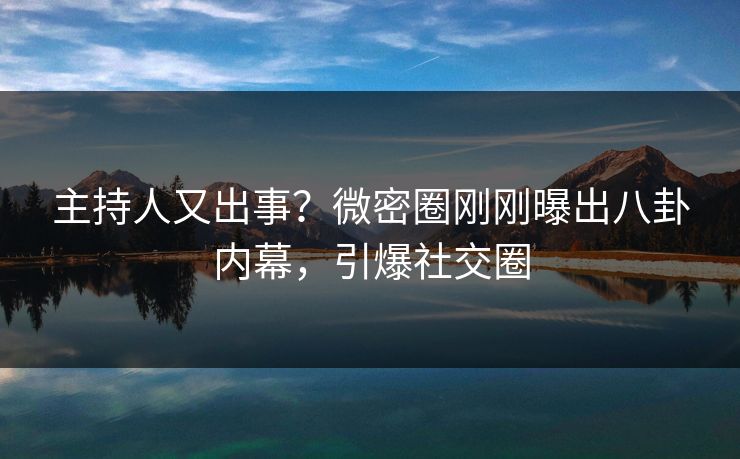 主持人又出事？微密圈刚刚曝出八卦内幕，引爆社交圈