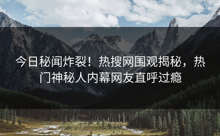 今日秘闻炸裂！热搜网围观揭秘，热门神秘人内幕网友直呼过瘾