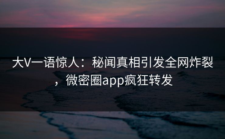 大V一语惊人：秘闻真相引发全网炸裂，微密圈app疯狂转发