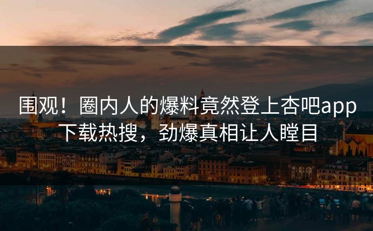 围观！圈内人的爆料竟然登上杏吧app下载热搜，劲爆真相让人瞠目