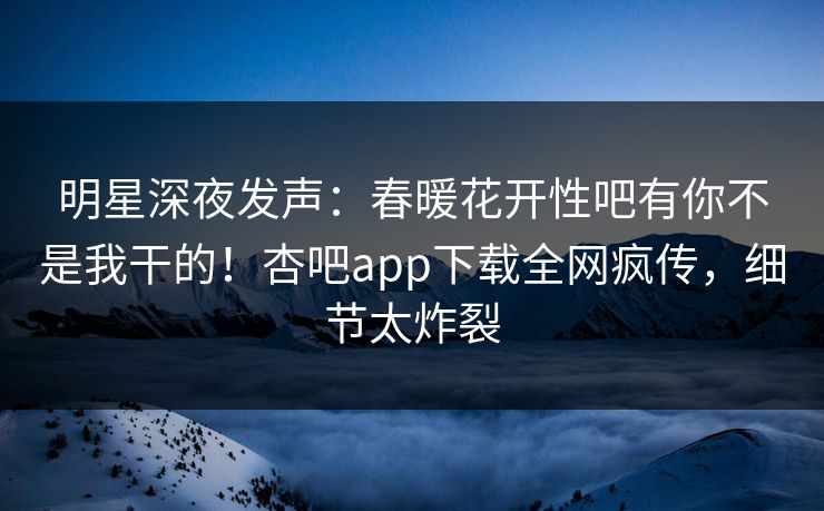 明星深夜发声：春暖花开性吧有你不是我干的！杏吧app下载全网疯传，细节太炸裂