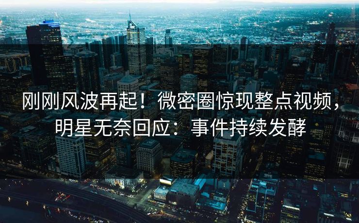 刚刚风波再起！微密圈惊现整点视频，明星无奈回应：事件持续发酵