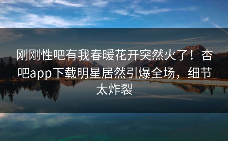 刚刚性吧有我春暖花开突然火了！杏吧app下载明星居然引爆全场，细节太炸裂
