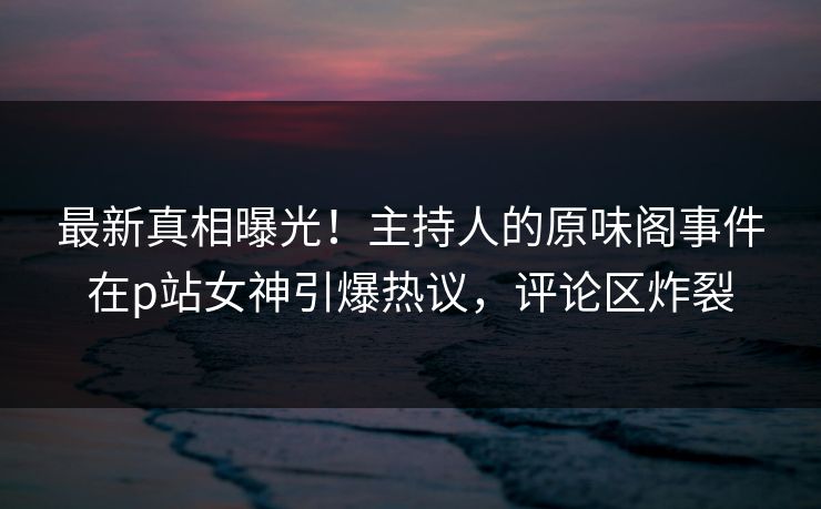 最新真相曝光！主持人的原味阁事件在p站女神引爆热议，评论区炸裂