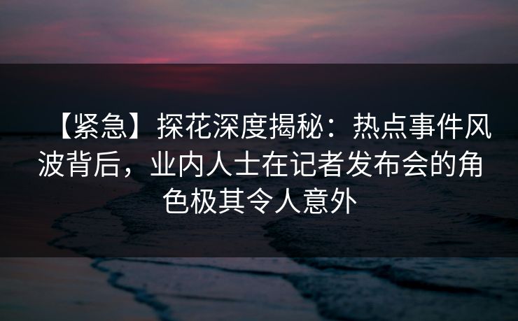 【紧急】探花深度揭秘：热点事件风波背后，业内人士在记者发布会的角色极其令人意外