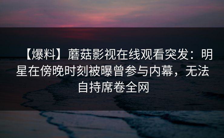 【爆料】蘑菇影视在线观看突发：明星在傍晚时刻被曝曾参与内幕，无法自持席卷全网