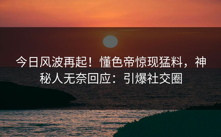 今日风波再起！懂色帝惊现猛料，神秘人无奈回应：引爆社交圈