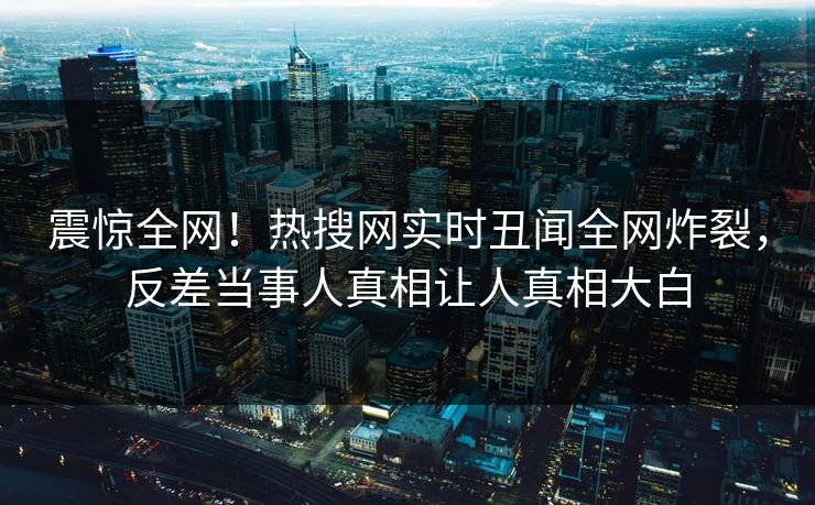 震惊全网！热搜网实时丑闻全网炸裂，反差当事人真相让人真相大白