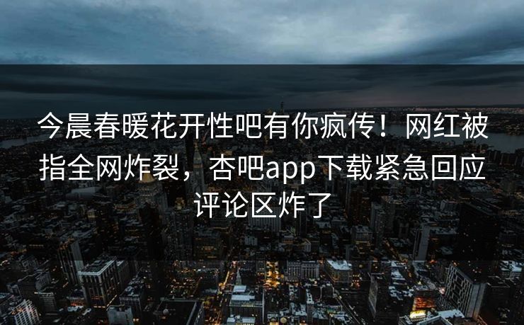 今晨春暖花开性吧有你疯传！网红被指全网炸裂，杏吧app下载紧急回应评论区炸了