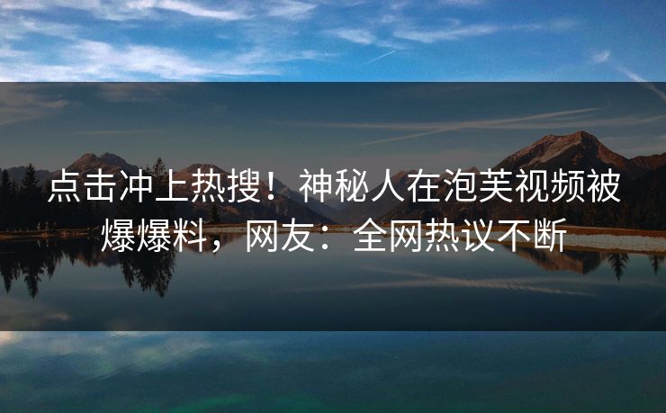 点击冲上热搜！神秘人在泡芙视频被爆爆料，网友：全网热议不断