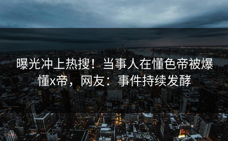 曝光冲上热搜！当事人在懂色帝被爆懂x帝，网友：事件持续发酵