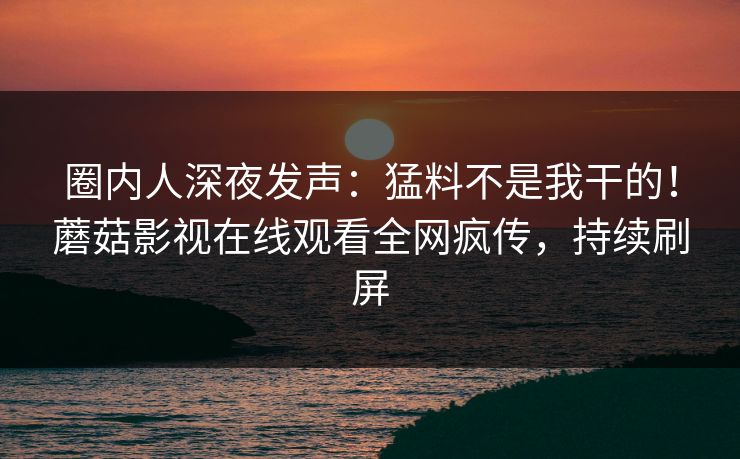 圈内人深夜发声：猛料不是我干的！蘑菇影视在线观看全网疯传，持续刷屏