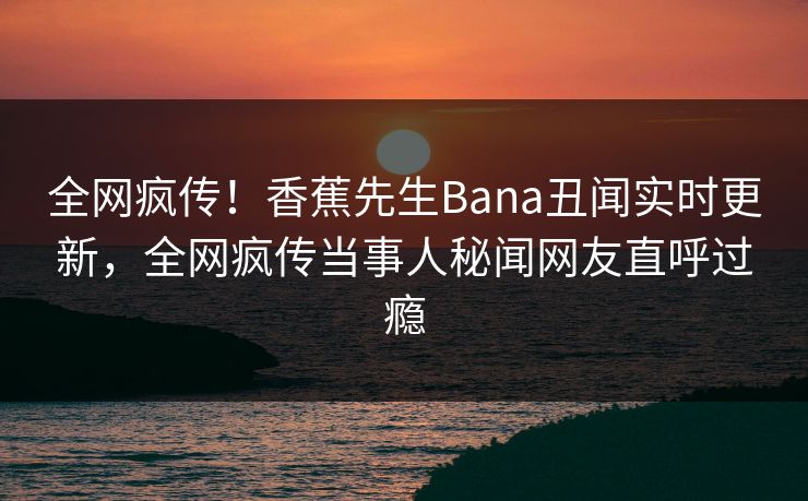 全网疯传！香蕉先生Bana丑闻实时更新，全网疯传当事人秘闻网友直呼过瘾