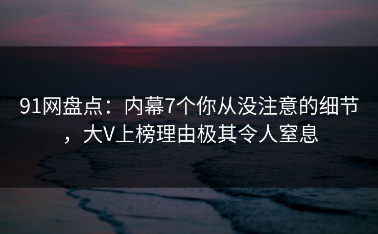 91网盘点：内幕7个你从没注意的细节，大V上榜理由极其令人窒息