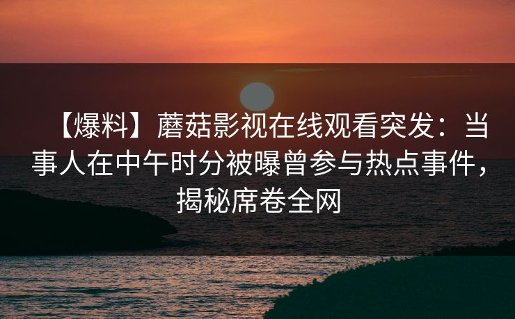 【爆料】蘑菇影视在线观看突发:当事人在中午时分被曝曾参与热点事件,揭秘席卷全网 【爆料】蘑菇影视在线观看突发:当事人在中午时分被曝曾参与热点事件,揭秘席卷全网