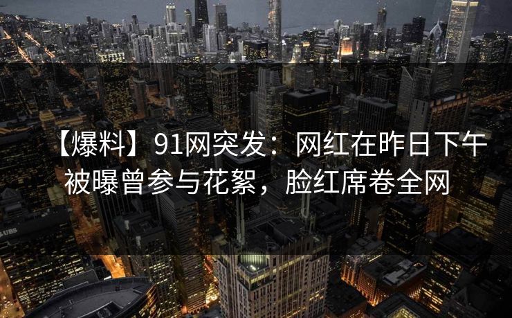 【爆料】91网突发:网红在昨日下午被曝曾参与花絮,脸红席卷全网 【爆料】91网突发:网红在昨日下午被曝曾参与花絮,脸红席卷全网