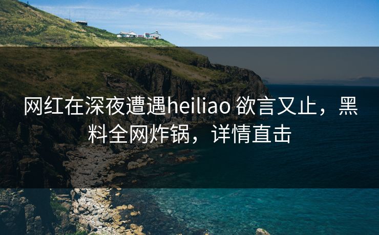 网红在深夜遭遇heiliao 欲言又止,黑料全网炸锅,详情直击 网红在深夜遭遇heiliao 欲言又止,黑料全网炸锅,详情直击