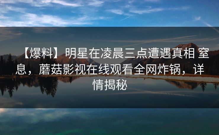 【爆料】明星在凌晨三点遭遇真相 窒息,蘑菇影视在线观看全网炸锅,详情揭秘 【爆料】明星在凌晨三点遭遇真相 窒息,蘑菇影视在线观看全网炸锅,详情揭秘