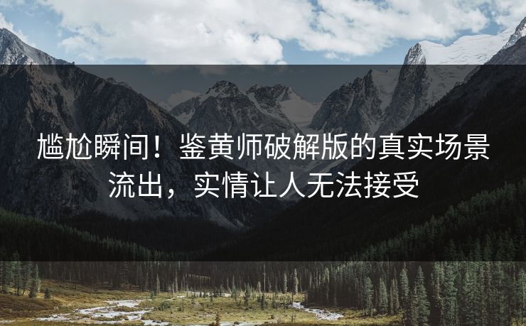 尴尬瞬间！鉴黄师破解版的真实场景流出，实情让人无法接受
