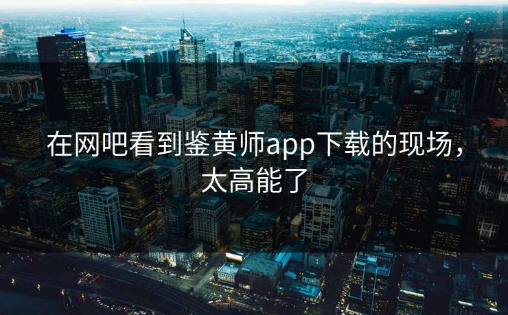 在网吧看到鉴黄师app下载的现场，太高能了