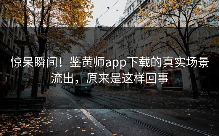 惊呆瞬间！鉴黄师app下载的真实场景流出，原来是这样回事