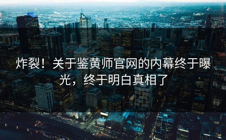 炸裂！关于鉴黄师官网的内幕终于曝光，终于明白真相了
