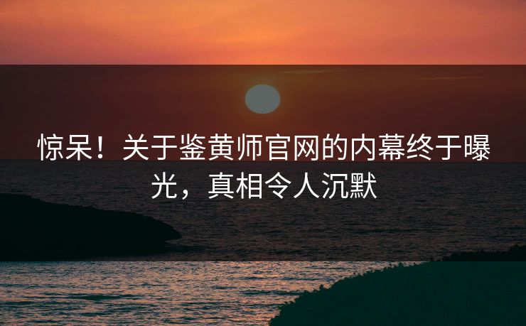 惊呆！关于鉴黄师官网的内幕终于曝光，真相令人沉默