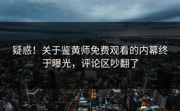 疑惑！关于鉴黄师免费观看的内幕终于曝光，评论区吵翻了
