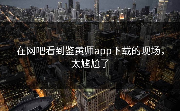 在网吧看到鉴黄师app下载的现场，太尴尬了