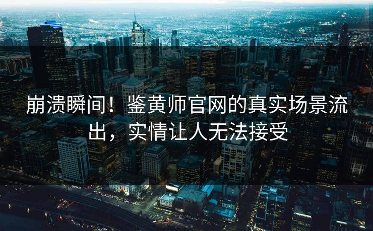 崩溃瞬间！鉴黄师官网的真实场景流出，实情让人无法接受