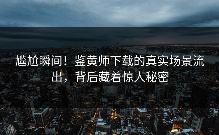 尴尬瞬间！鉴黄师下载的真实场景流出，背后藏着惊人秘密