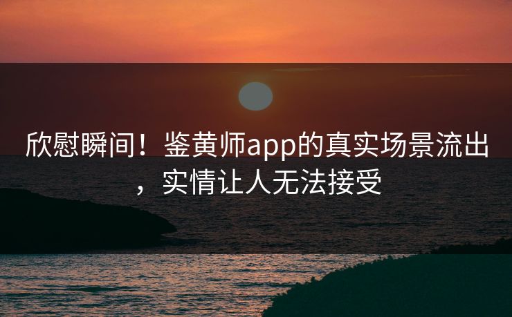 欣慰瞬间！鉴黄师app的真实场景流出，实情让人无法接受