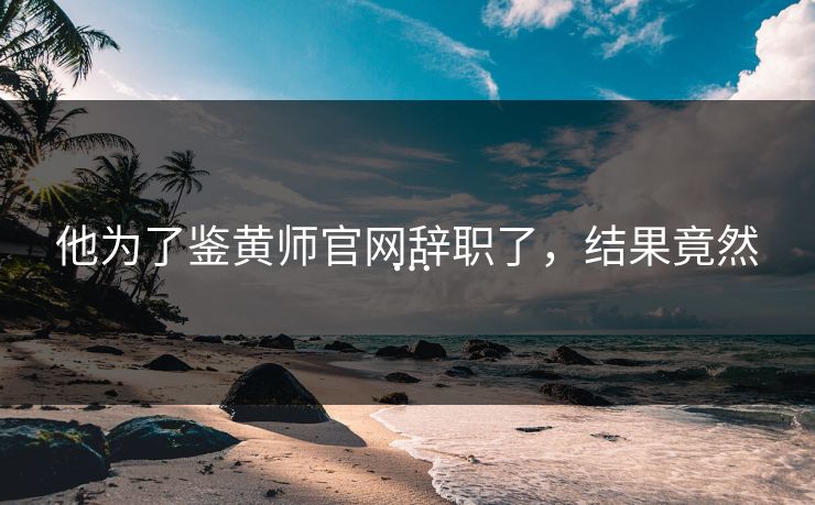 他为了鉴黄师官网辞职了，结果竟然…