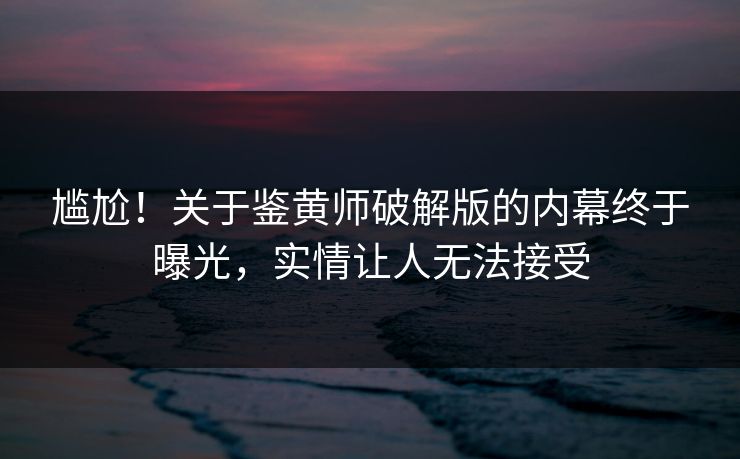 尴尬！关于鉴黄师破解版的内幕终于曝光，实情让人无法接受